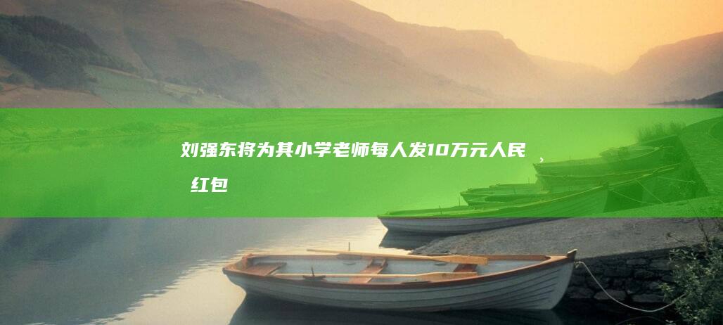 刘强东将为其小学老师每人发10万元人民币红包 (刘强东被设局下套)